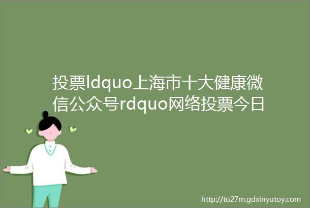 投票ldquo上海市十大健康微信公众号rdquo网络投票今日开启35个候选公众号出炉快来为你心中的最佳打call